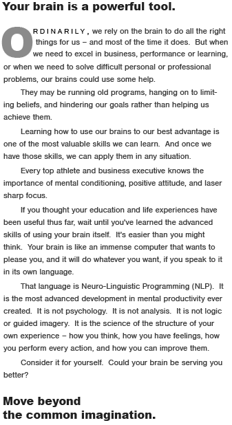 Your brain is a powerful tool.  Ordinarily,  we rely on the brain to do the right things for us � and most of the time it does.  But when we need to excel in business, performance or learning, or when we need to solve difficult personal or professional problems, our brains could use some help.  They may be replaying outmoded patterns, hanging on to limiting beliefs, and hindering our goals rather than helping us achieve them.   Learning how to use our brain to its best advantage is one of the most valuable skills we can learn.  And once we have the skills, we can apply them to any goal or problem.  Every top athlete and business executive knows the importance of mental conditioning, positive attitude, and laser sharp focus.  If you thought your education and life experiences have been useful thus far, wait until you've learned the advanced skills of using your brain itself.  It's easier than you might think.  Your brain is like an immense computer that wants to please you, and it will do whatever you want, if you speak to it in its own language.  That language is Neuro-Linguistic Programming (NLP).  It is the most advanced development in mental productivity ever created.  It is not psychology.  It is not analysis.  It is not logic or guided imagery.  It is the science of the structure of your own experience � how you think, how you have feelings, how you perform every action, and how you can improve them.  Consider it for yourself.  Could you be using your brain to better advantage?  Move beyond  the Common Imagination.